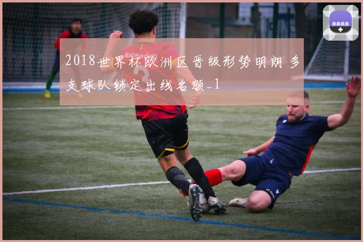 2018世界杯欧洲区晋级形势明朗 多支球队锁定出线名额_1
