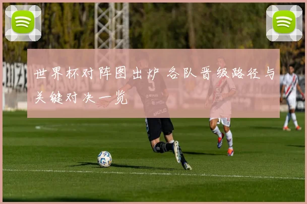 世界杯对阵图出炉 各队晋级路径与关键对决一览
