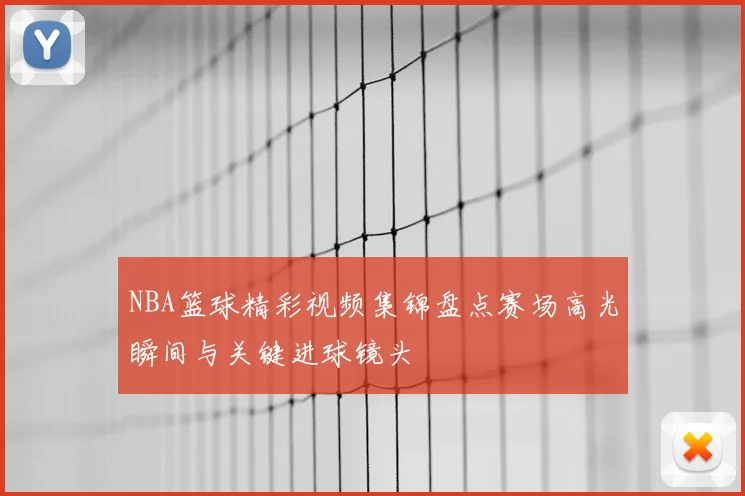 NBA篮球精彩视频集锦盘点赛场高光瞬间与关键进球镜头
