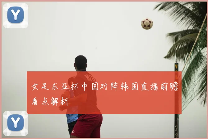 女足东亚杯中国对阵韩国直播前瞻看点解析