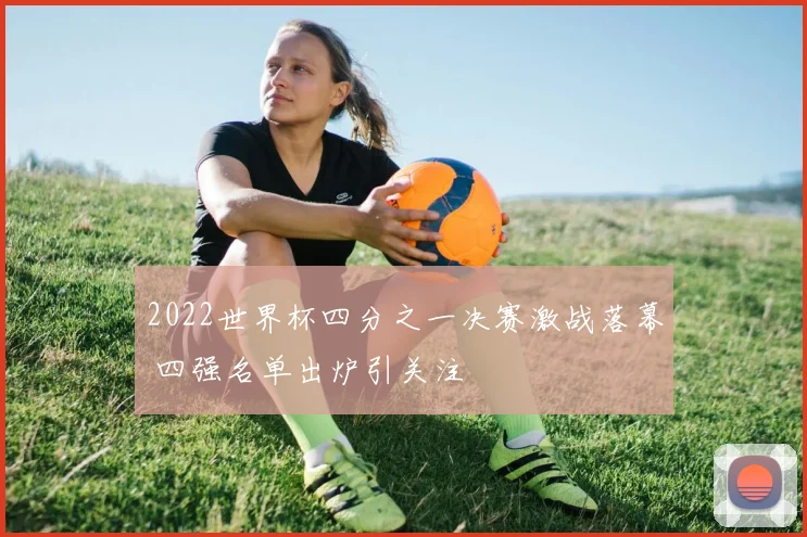 2022世界杯四分之一决赛激战落幕 四强名单出炉引关注