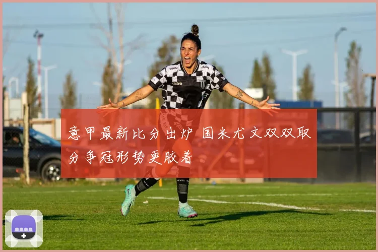 意甲最新比分出炉 国米尤文双双取分争冠形势更胶着