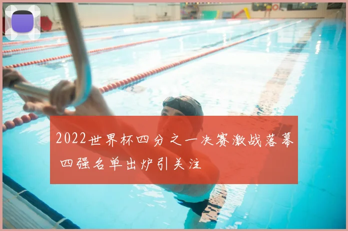 2022世界杯四分之一决赛激战落幕 四强名单出炉引关注