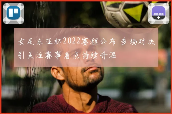 女足东亚杯2022赛程公布 多场对决引关注赛事看点持续升温