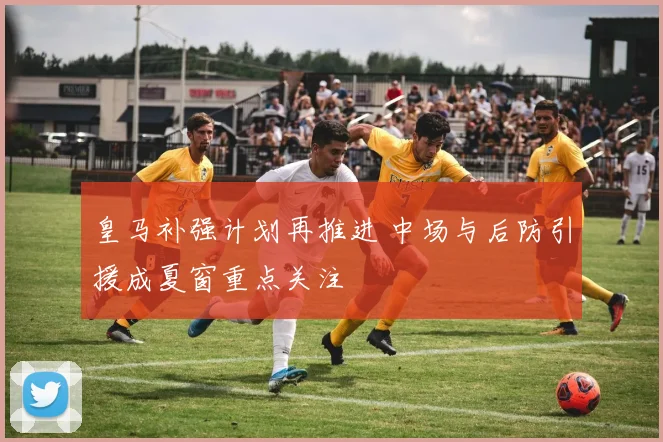 皇马补强计划再推进 中场与后防引援成夏窗重点关注
