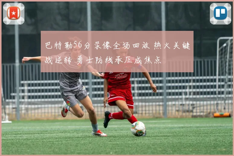 巴特勒56分录像全场回放 热火关键战逆转 勇士防线承压成焦点