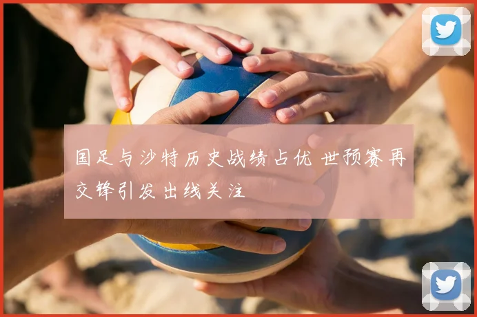 国足与沙特历史战绩占优 世预赛再交锋引发出线关注