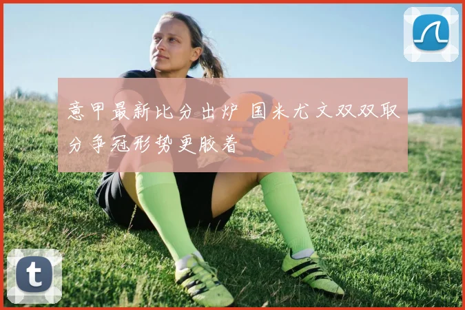 意甲最新比分出炉 国米尤文双双取分争冠形势更胶着