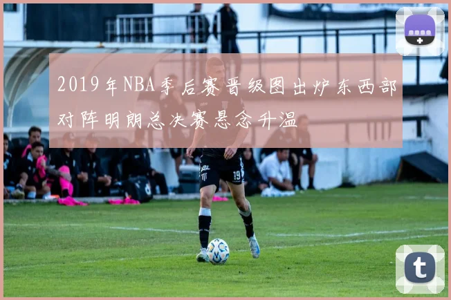 2019年NBA季后赛晋级图出炉东西部对阵明朗总决赛悬念升温
