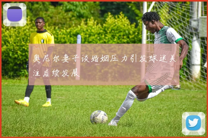 奥尼尔妻子谈婚姻压力引发球迷关注后续发展
