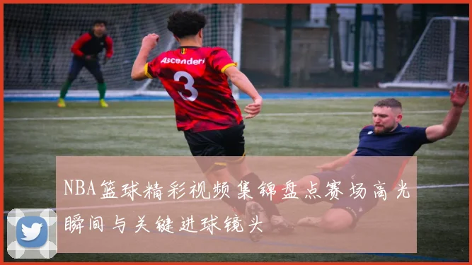 NBA篮球精彩视频集锦盘点赛场高光瞬间与关键进球镜头