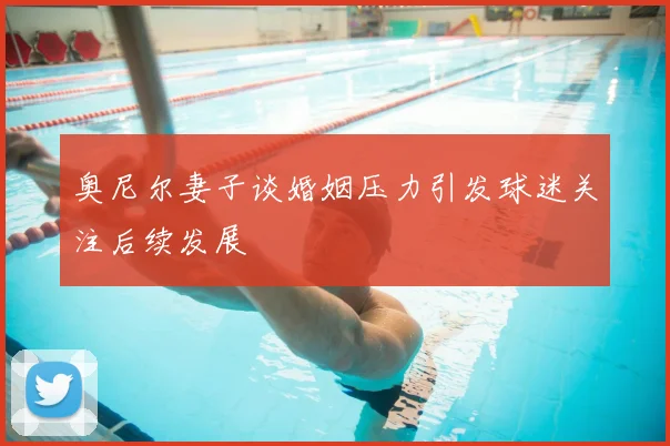 奥尼尔妻子谈婚姻压力引发球迷关注后续发展
