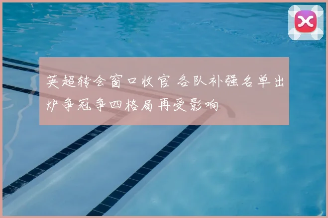 英超转会窗口收官 各队补强名单出炉争冠争四格局再受影响