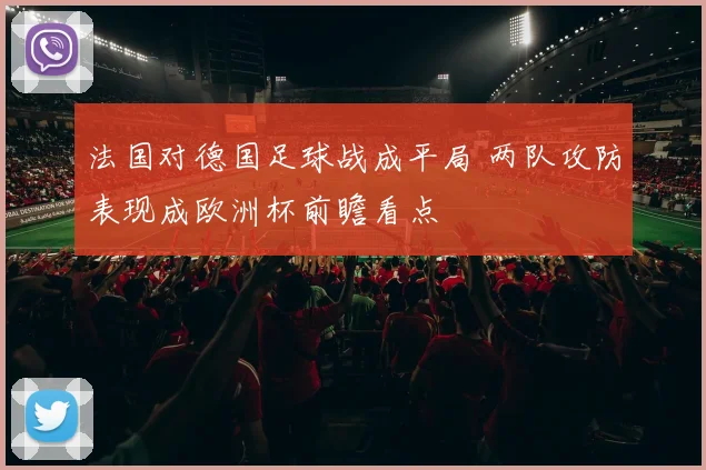 法国对德国足球战成平局 两队攻防表现成欧洲杯前瞻看点