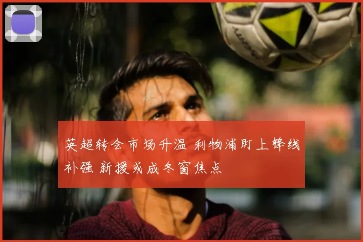 英超转会市场升温 利物浦盯上锋线补强 新援或成冬窗焦点