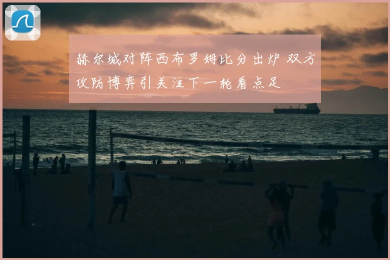 赫尔城对阵西布罗姆比分出炉 双方攻防博弈引关注下一轮看点足