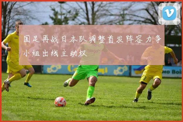 国足再战日本队调整首发阵容力争小组出线主动权