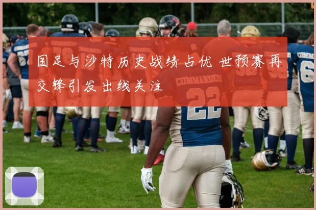 国足与沙特历史战绩占优 世预赛再交锋引发出线关注