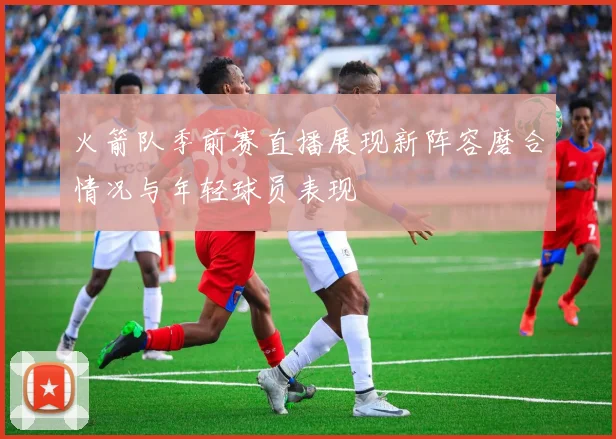 火箭队季前赛直播展现新阵容磨合情况与年轻球员表现